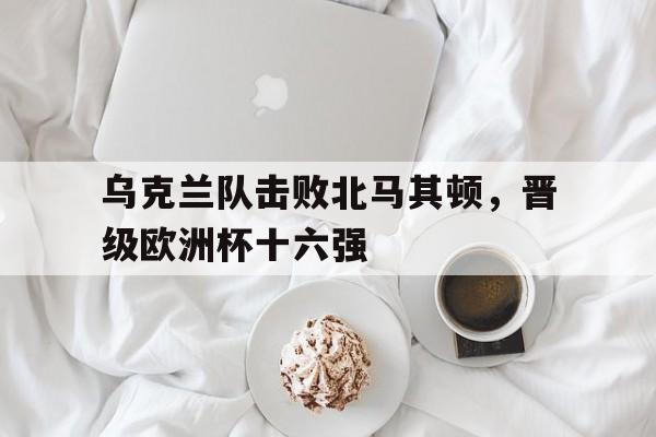 多米体育网址-欧洲杯乌克兰对北马其顿分析